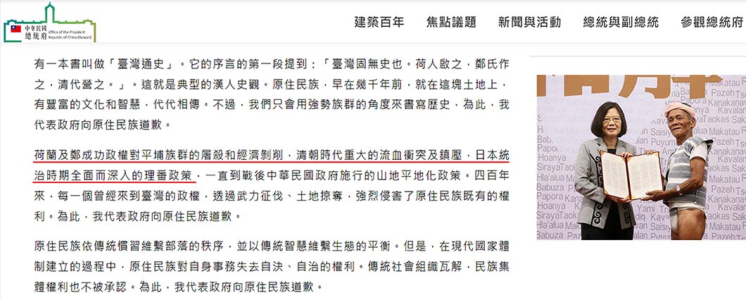 2016年8月1日的「原住民族日」上，蔡英文向原住民「道歉」。蔡英文政府對原住民「致歉」的內容中，將荷蘭、鄭成功、清朝、日本人一律視作「外來政權」，都是「透過武力征伐、土地掠奪」侵害了原住民的權利。蔡英文用「日本統治時期全面而深入的理蕃政策」一語帶過日本殖民臺灣50年間，對原住民的一切反人類暴行，足見蔡英文的「道歉」不僅是虛偽的，更是為了藉此「道歉秀」收編象徵「本土」的原住民，將其作為臺獨反中親美日的政治工具。（圖片擷取自「總統府」網站，網址：https://www.president.gov.tw/NEWS/20603）