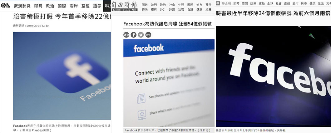 2019年間，臺媒多次報導FACEBOOK為打擊假消息，已刪除數億帳號。參見自由時報〈FACEBOOK為防假訊息海嘯，狂刪54億假帳號〉、聯合報〈臉書最近半年移除34億個假帳號〉及科技新報〈FACEBOOK積極打假，今年首季移除22億個假帳號〉。